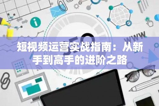短视频运营实战指南：从新手到高手的进阶之路